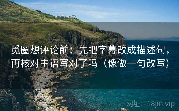觅圈想评论前：先把字幕改成描述句，再核对主语写对了吗（像做一句改写）