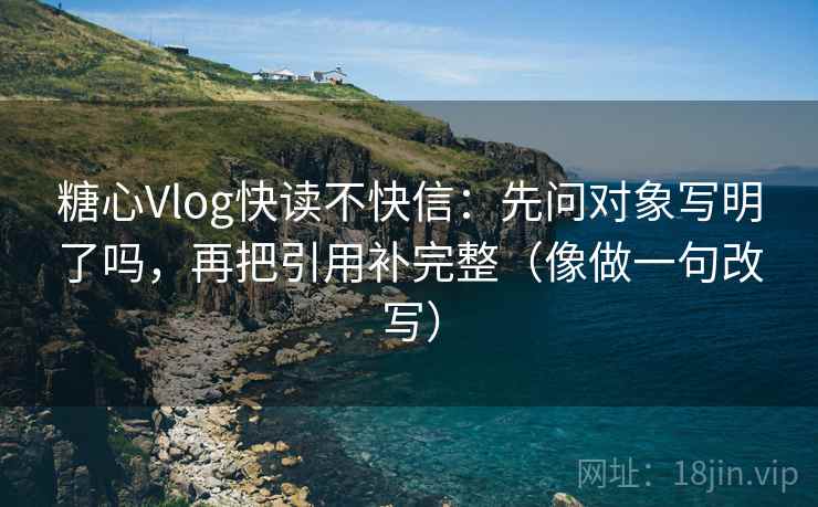 糖心Vlog快读不快信：先问对象写明了吗，再把引用补完整（像做一句改写）