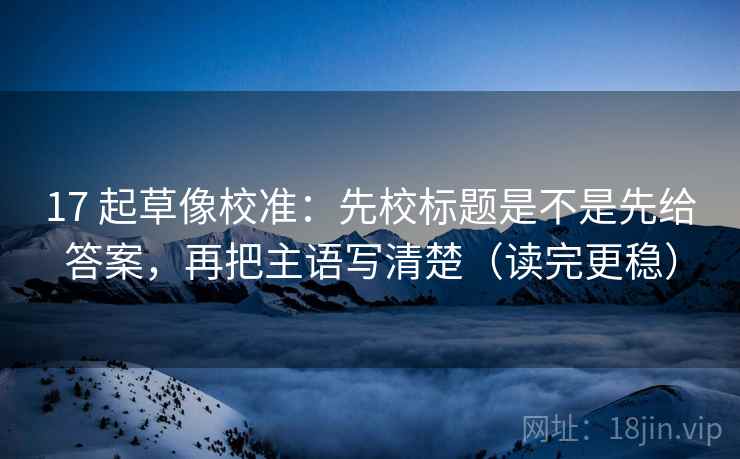 17 起草像校准:先校标题是不是先给答案,再把主语写清楚(读完更稳) 17 起草像校准:先校标题是不是先给答案,再把主语写清楚(读完更稳)