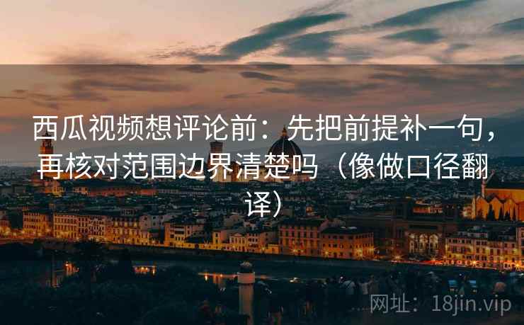 西瓜视频想评论前：先把前提补一句，再核对范围边界清楚吗（像做口径翻译）