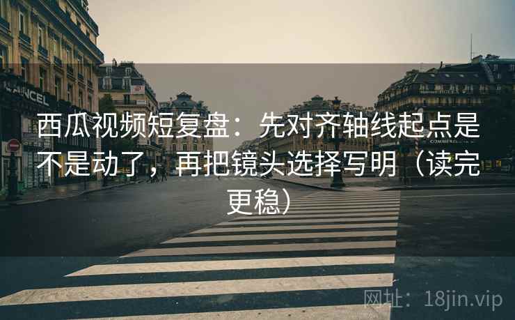 西瓜视频短复盘:先对齐轴线起点是不是动了,再把镜头选择写明(读完更稳) 西瓜视频短复盘:先对齐轴线起点是不是动了,再把镜头选择写明(读完更稳)