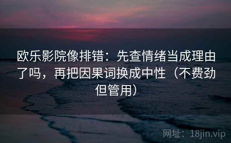欧乐影院像排错:先查情绪当成理由了吗,再把因果词换成中性(不费劲但管用) 欧乐影院像排错:先查情绪当成理由了吗,再把因果词换成中性(不费劲但管用)