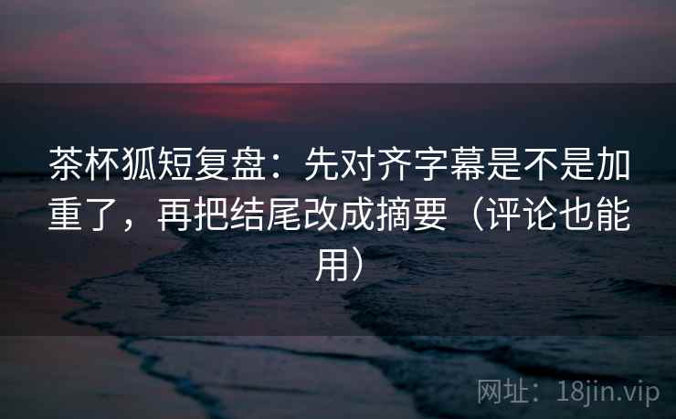 茶杯狐短复盘:先对齐字幕是不是加重了,再把结尾改成摘要(评论也能用) 茶杯狐短复盘:先对齐字幕是不是加重了,再把结尾改成摘要(评论也能用)