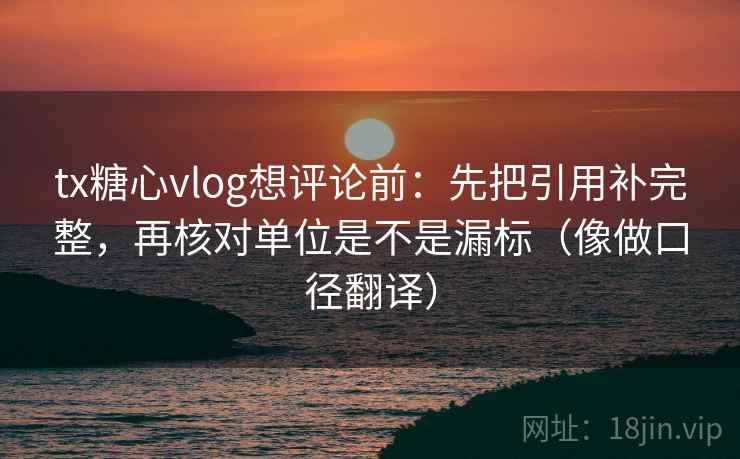 tx糖心vlog想评论前：先把引用补完整，再核对单位是不是漏标（像做口径翻译）