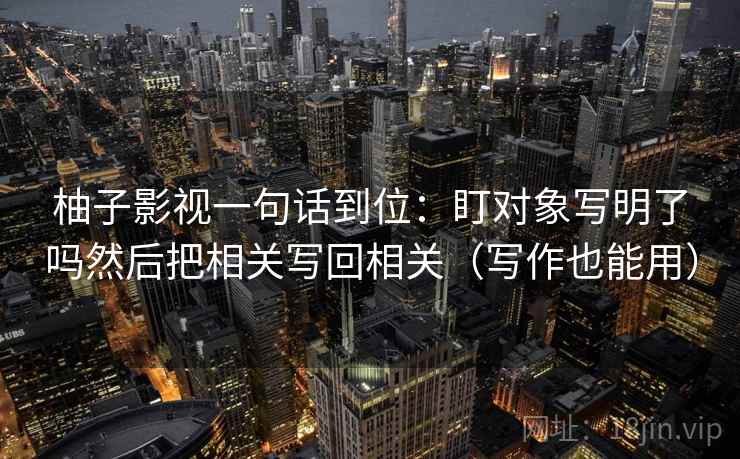 柚子影视一句话到位:盯对象写明了吗然后把相关写回相关(写作也能用) 柚子影视一句话到位:盯对象写明了吗然后把相关写回相关(写作也能用)