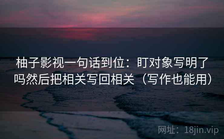 柚子影视一句话到位:盯对象写明了吗然后把相关写回相关(写作也能用) 柚子影视一句话到位:盯对象写明了吗然后把相关写回相关(写作也能用)