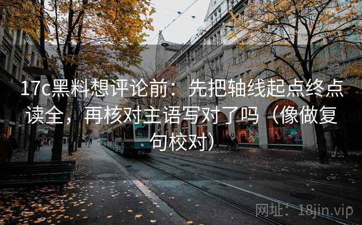 17c黑料想评论前:先把轴线起点终点读全,再核对主语写对了吗(像做复句校对) 17c黑料想评论前:先把轴线起点终点读全,再核对主语写对了吗(像做复句校对)