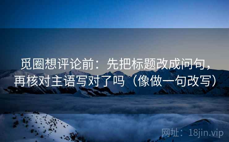 觅圈想评论前:先把标题改成问句,再核对主语写对了吗(像做一句改写) 觅圈想评论前:先把标题改成问句,再核对主语写对了吗(像做一句改写)