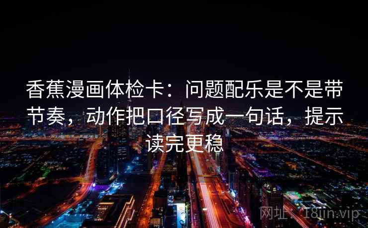 香蕉漫画体检卡：问题配乐是不是带节奏，动作把口径写成一句话，提示读完更稳
