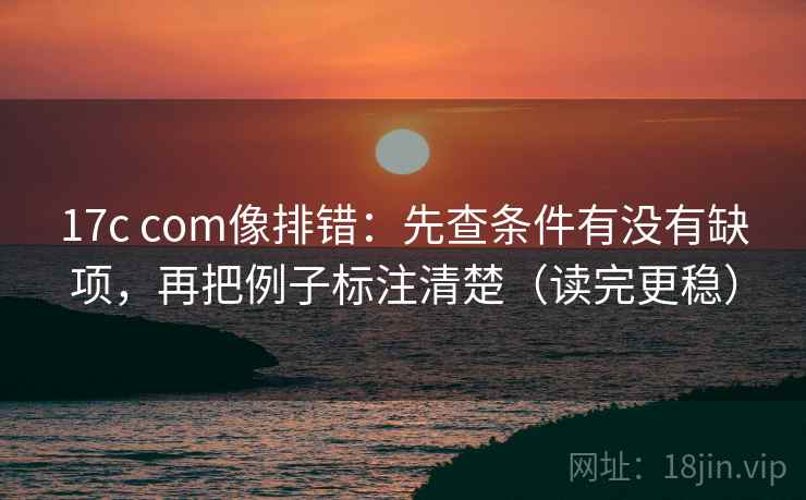 17c com像排错:先查条件有没有缺项,再把例子标注清楚(读完更稳) 17c com像排错:先查条件有没有缺项,再把例子标注清楚(读完更稳)
