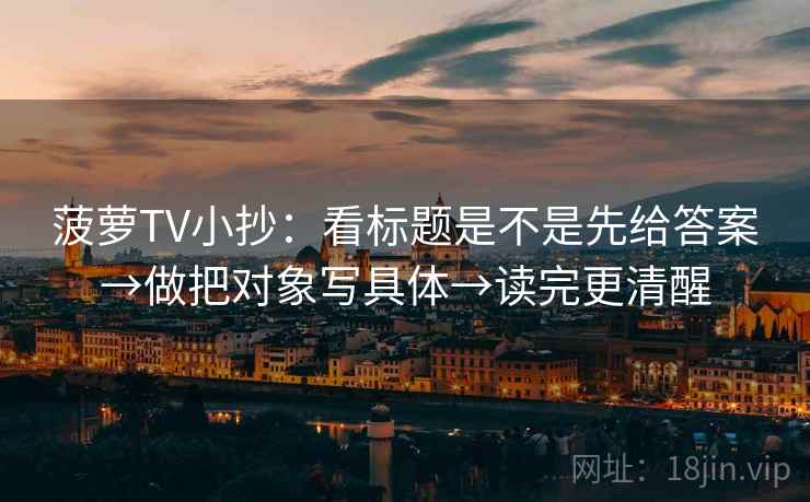 菠萝TV小抄:看标题是不是先给答案→做把对象写具体→读完更清醒 菠萝TV小抄:看标题是不是先给答案→做把对象写具体→读完更清醒