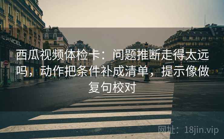 西瓜视频体检卡:问题推断走得太远吗,动作把条件补成清单,提示像做复句校对 西瓜视频体检卡:问题推断走得太远吗,动作把条件补成清单,提示像做复句校对